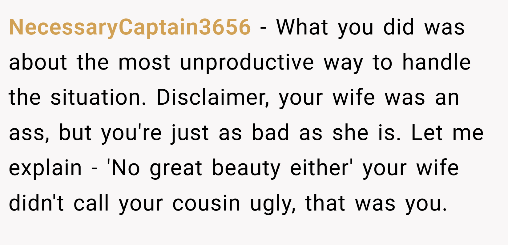 NecessaryCaptain3656 − What you did was about the most unproductive way to handle the situation. Disclaimer, your wife was an ass, but you're just as bad as she is. Let me explain - 'No great beauty either' your wife didn't call your cousin ugly, that was you.