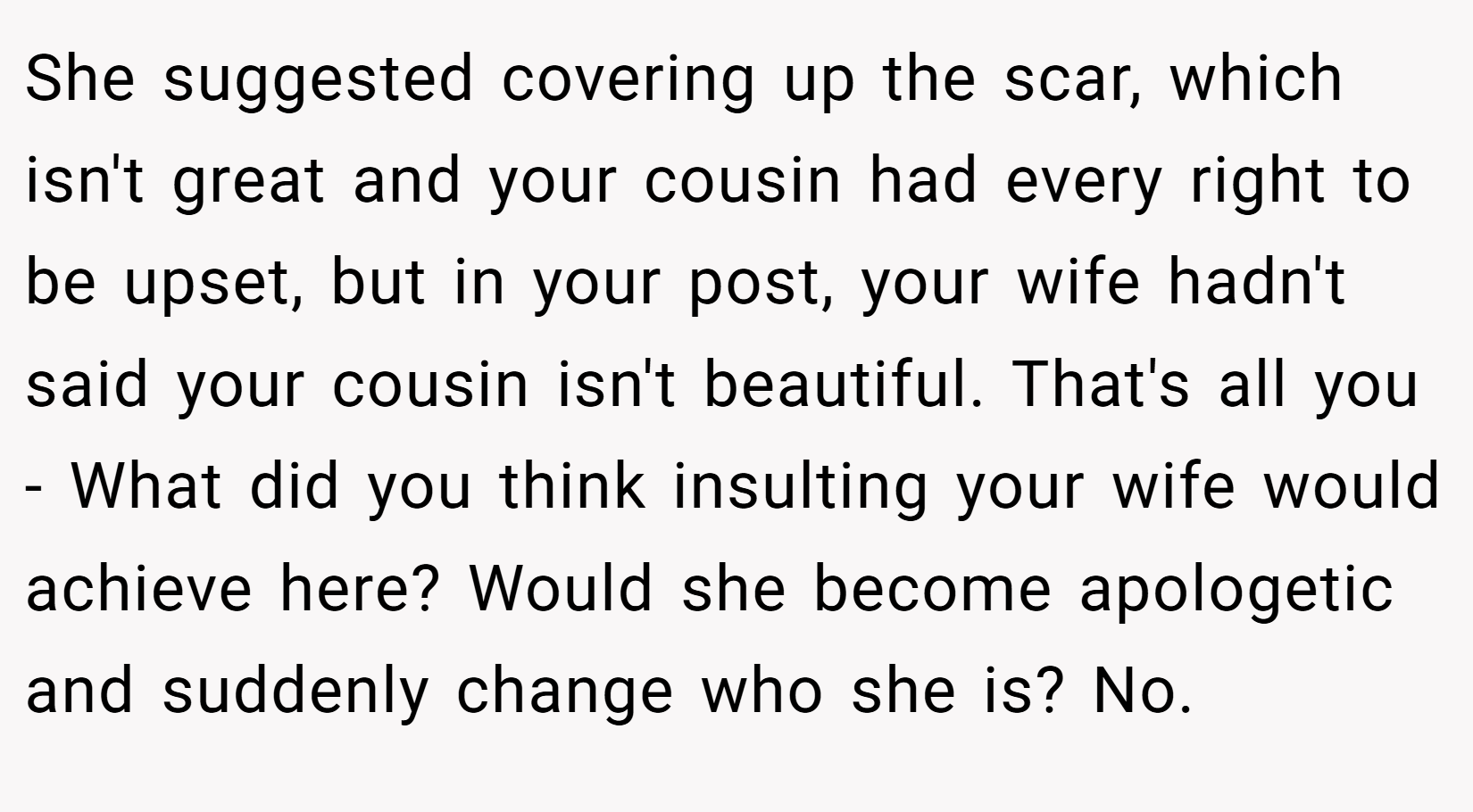 She suggested covering up the scar, which isn't great and your cousin had every right to be upset, but in your post, your wife hadn't said your cousin isn't beautiful. That's all you - What did you think insulting your wife would achieve here? Would she become apologetic and suddenly change who she is? No.