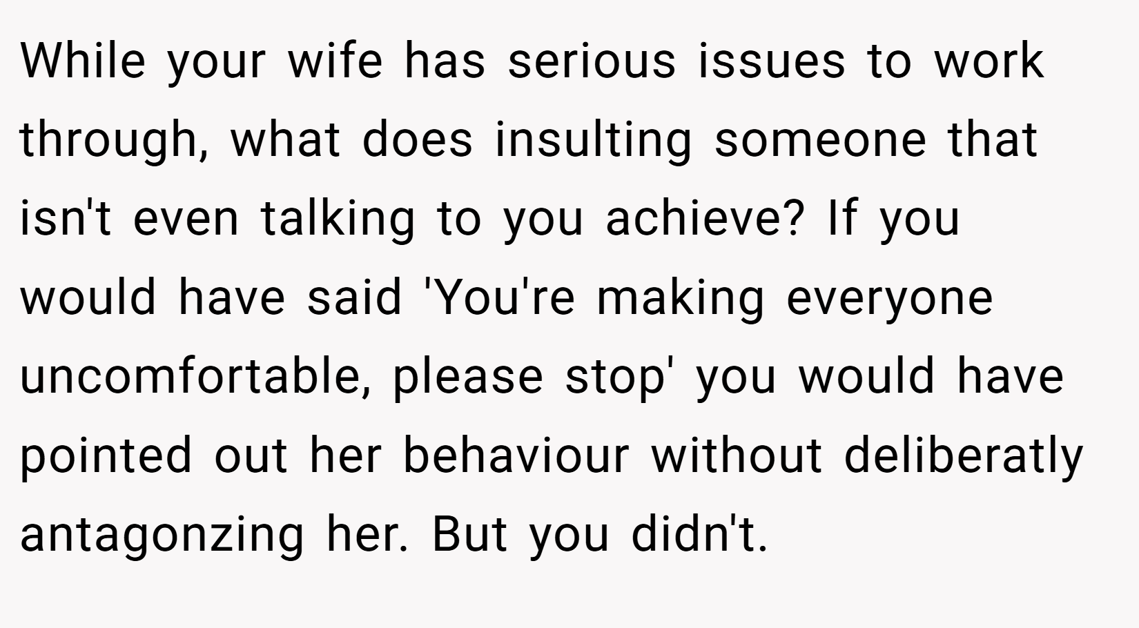 While your wife has serious issues to work through, what does insulting someone that isn't even talking to you achieve? If you would have said 'You're making everyone uncomfortable, please stop' you would have pointed out her behaviour without deliberatly antagonzing her. But you didn't.