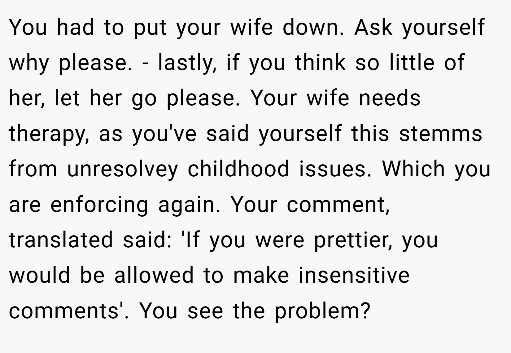 You had to put your wife down. Ask yourself why please. - lastly, if you think so little of her, let her go please. Your wife needs therapy, as you've said yourself this stemms from unresolvey childhood issues. Which you are enforcing again. Your comment, translated said: 'If you were prettier, you would be allowed to make insensitive comments'. You see the problem? 