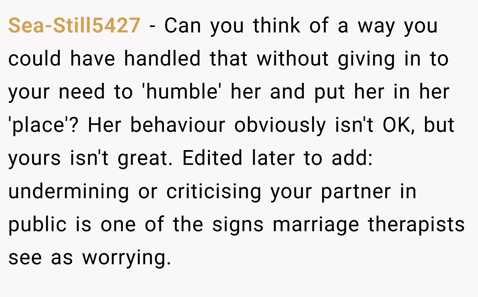 Sea-Still5427 − Can you think of a way you could have handled that without giving in to your need to 'humble' her and put her in her 'place'? Her behaviour obviously isn't OK, but yours isn't great. Edited later to add: undermining or criticising your partner in public is one of the signs marriage therapists see as worrying. 