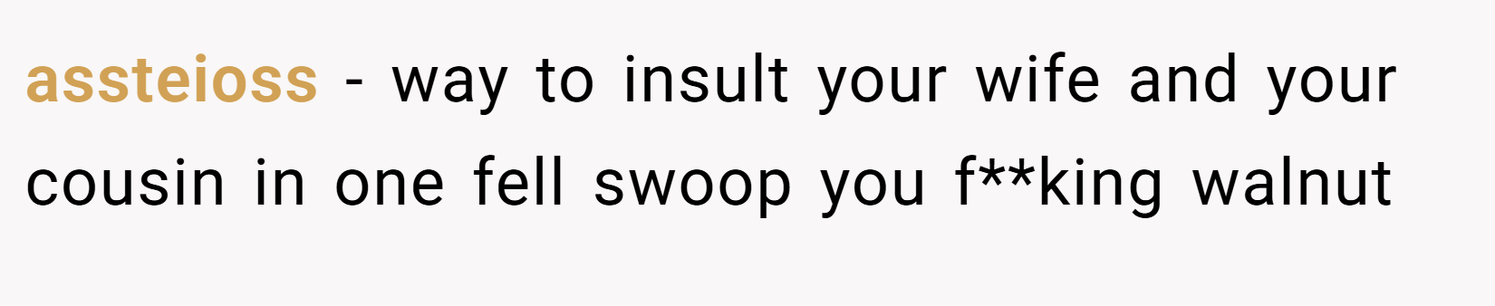 assteioss − way to insult your wife and your cousin in one fell swoop you f**king walnut