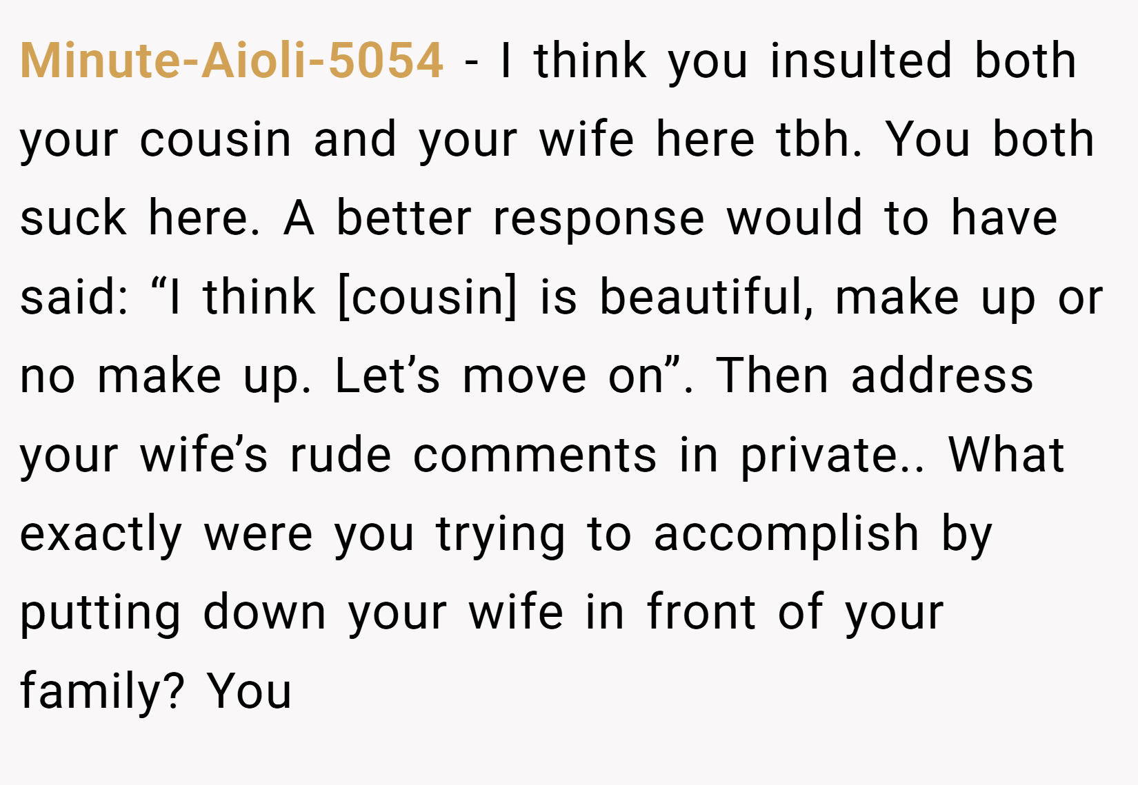 Minute-Aioli-5054 − I think you insulted both your cousin and your wife here tbh. You both suck here. A better response would to have said: “I think [cousin] is beautiful, make up or no make up. Let’s move on”. Then address your wife’s rude comments in private.. What exactly were you trying to accomplish by putting down your wife in front of your family? You