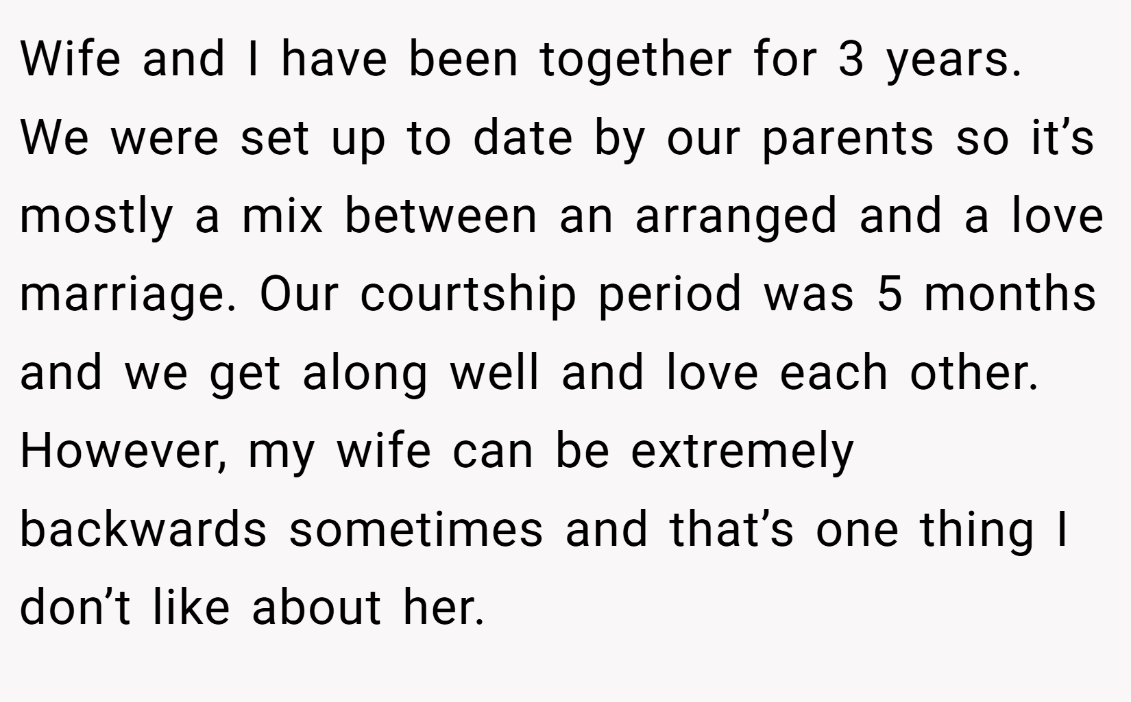 Wife and I have been together for 3 years. We were set up to date by our parents so it’s mostly a mix between an arranged and a love marriage. Our courtship period was 5 months and we get along well and love each other. However, my wife can be extremely backwards sometimes and that’s one thing I don’t like about her.