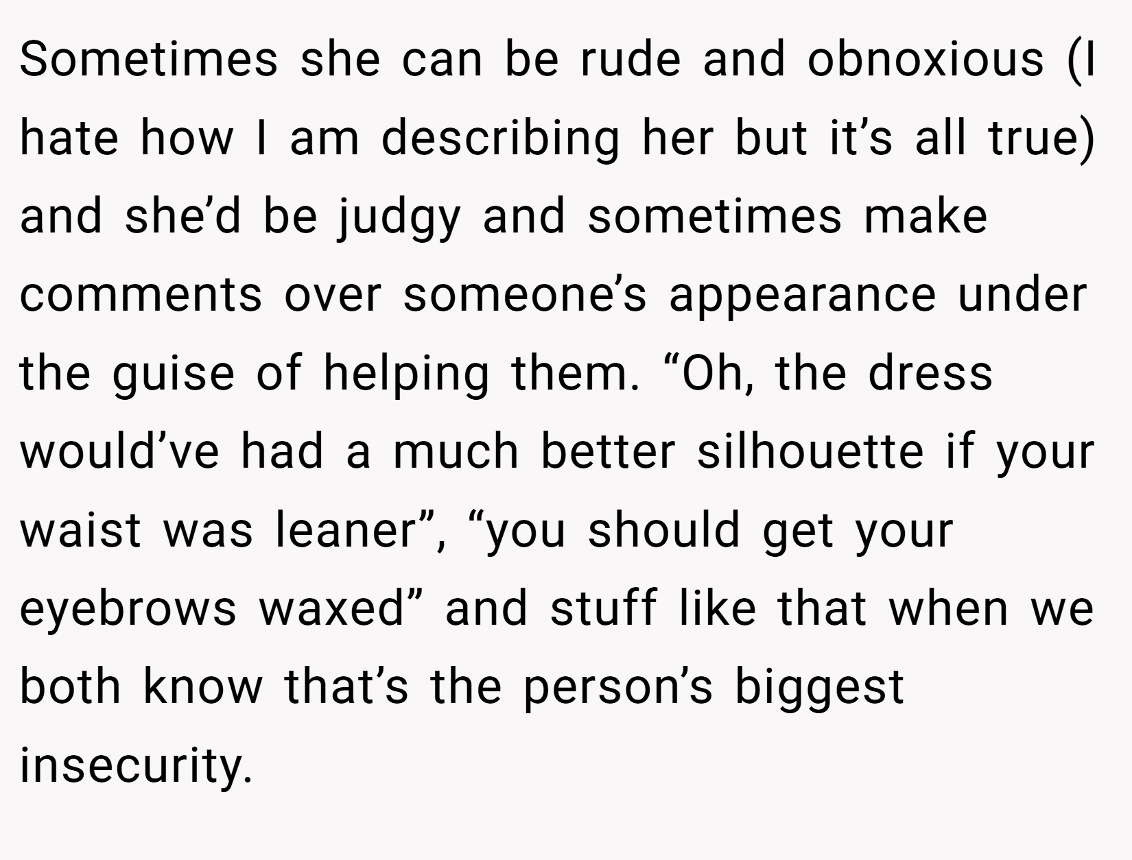 Sometimes she can be rude and obnoxious (I hate how I am describing her but it’s all true) and she’d be judgy and sometimes make comments over someone’s appearance under the guise of helping them. “Oh, the dress would’ve had a much better silhouette if your waist was leaner”, “you should get your eyebrows waxed” and stuff like that when we both know that’s the person’s biggest insecurity.
