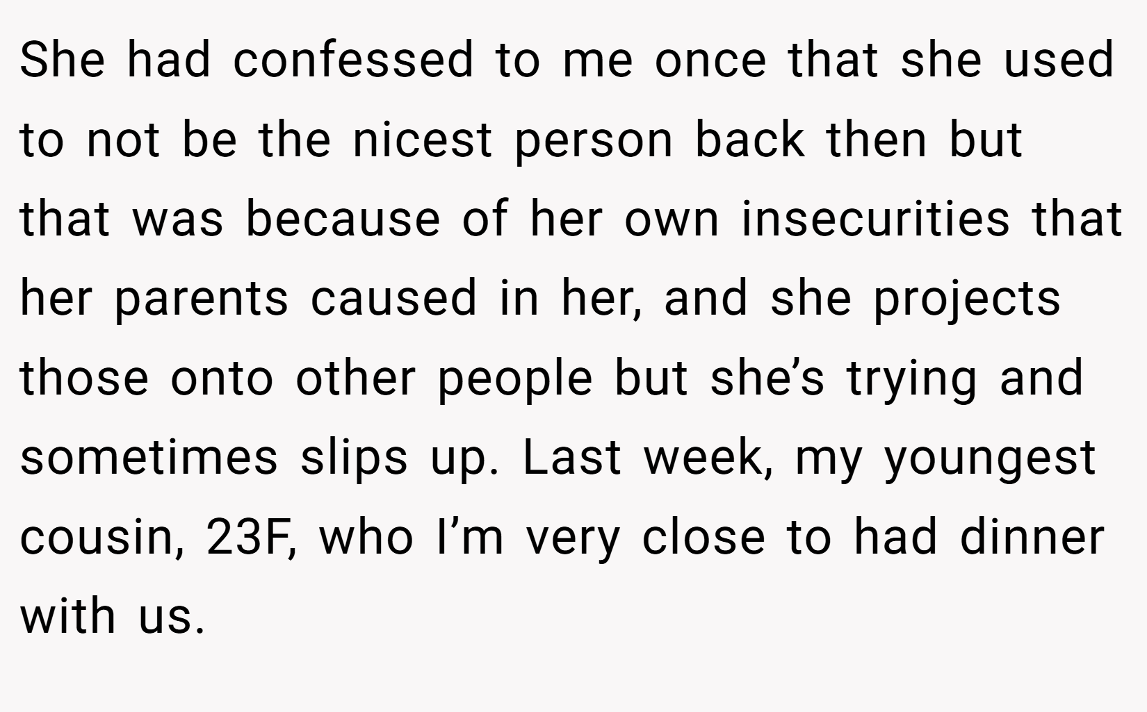 She had confessed to me once that she used to not be the nicest person back then but that was because of her own insecurities that her parents caused in her, and she projects those onto other people but she’s trying and sometimes slips up. Last week, my youngest cousin, 23F, who I’m very close to had dinner with us.