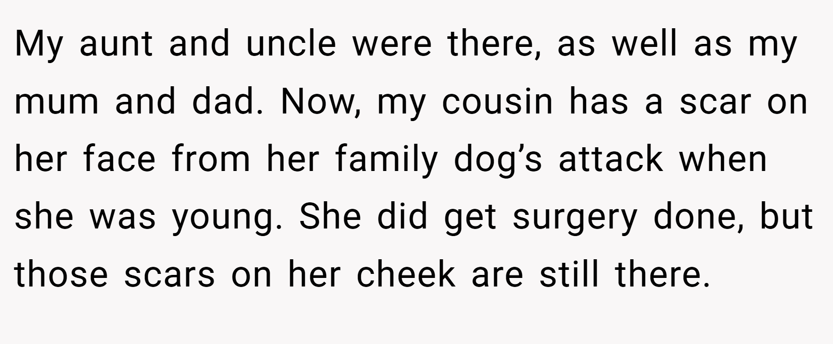 My aunt and uncle were there, as well as my mum and dad. Now, my cousin has a scar on her face from her family dog’s attack when she was young. She did get surgery done, but those scars on her cheek are still there.