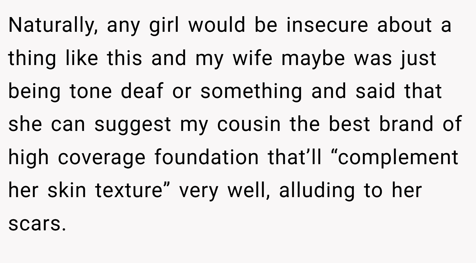 Naturally, any girl would be insecure about a thing like this and my wife maybe was just being tone deaf or something and said that she can suggest my cousin the best brand of high coverage foundation that’ll “complement her skin texture” very well, alluding to her scars.