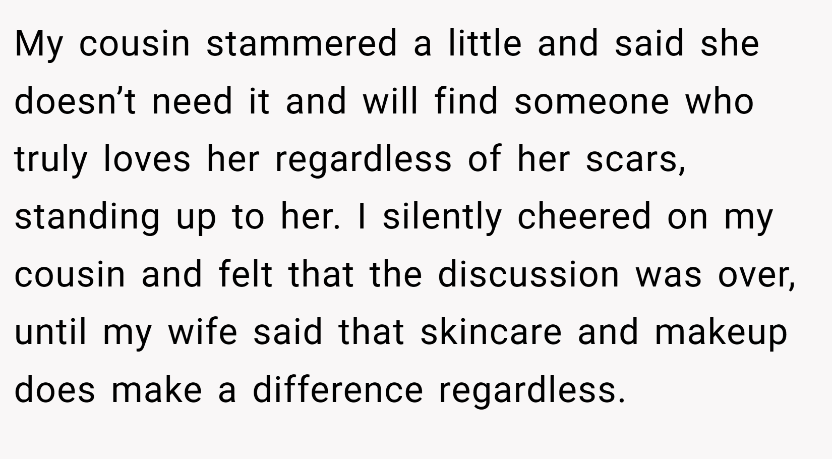 My cousin stammered a little and said she doesn’t need it and will find someone who truly loves her regardless of her scars, standing up to her. I silently cheered on my cousin and felt that the discussion was over, until my wife said that skincare and makeup does make a difference regardless.
