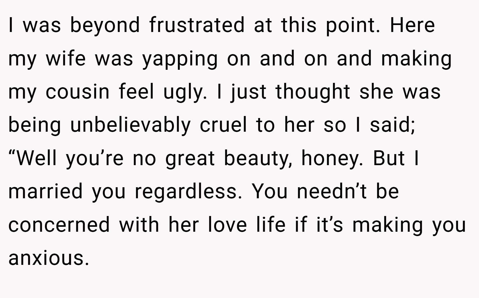 I was beyond frustrated at this point. Here my wife was yapping on and on and making my cousin feel ugly. I just thought she was being unbelievably cruel to her so I said; “Well you’re no great beauty, honey. But I married you regardless. You needn’t be concerned with her love life if it’s making you anxious.