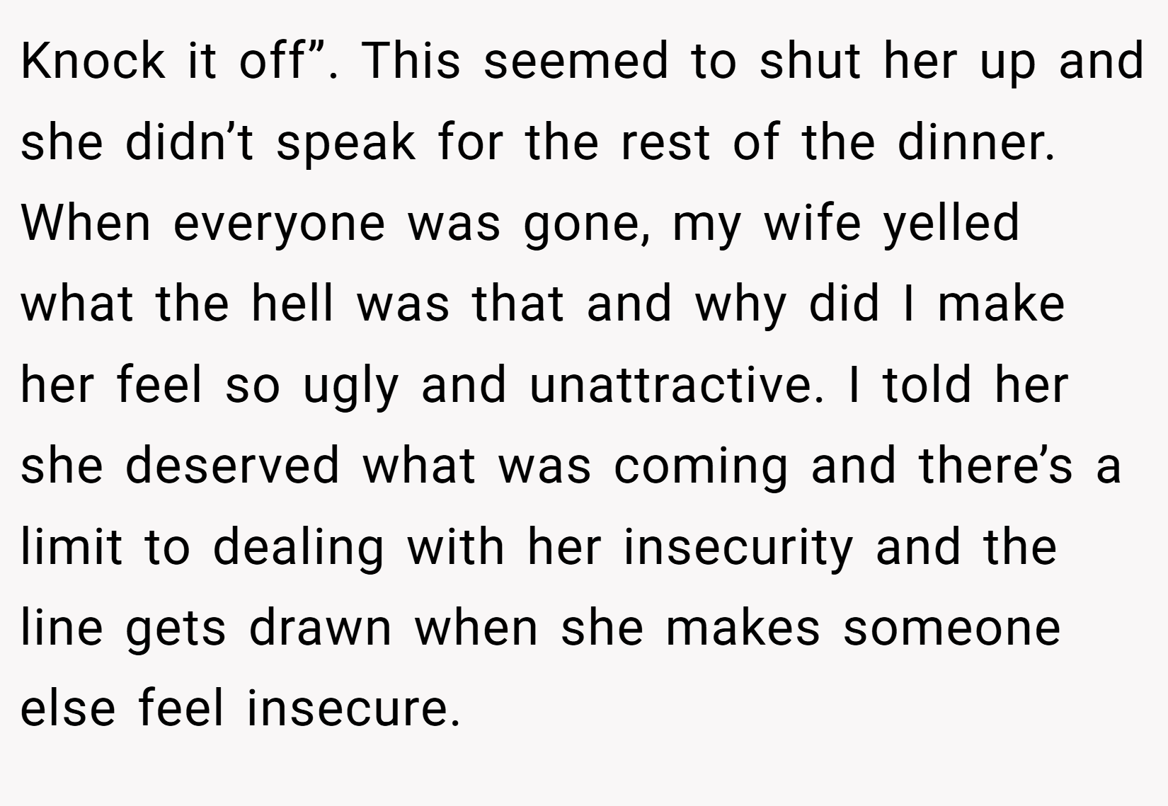 Knock it off”. This seemed to shut her up and she didn’t speak for the rest of the dinner. When everyone was gone, my wife yelled what the hell was that and why did I make her feel so ugly and unattractive. I told her she deserved what was coming and there’s a limit to dealing with her insecurity and the line gets drawn when she makes someone else feel insecure.