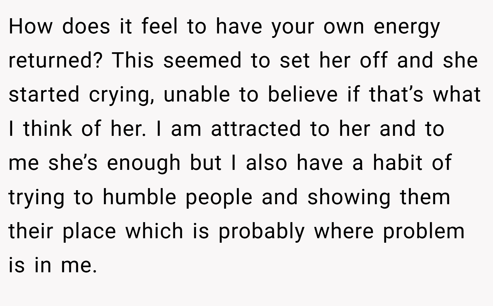 How does it feel to have your own energy returned? This seemed to set her off and she started crying, unable to believe if that’s what I think of her. I am attracted to her and to me she’s enough but I also have a habit of trying to humble people and showing them their place which is probably where problem is in me.