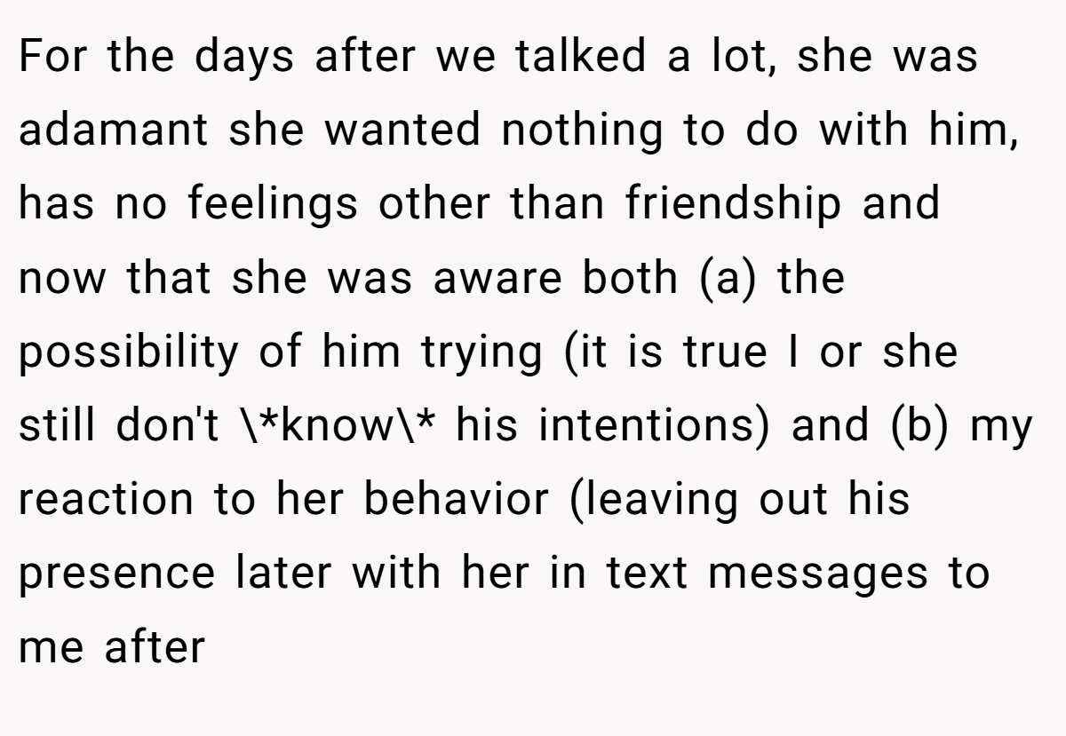 For the days after we talked a lot, she was adamant she wanted nothing to do with him, has no feelings other than friendship and now that she was aware both (a) the possibility of him trying (it is true I or she still don't \*know\* his intentions) and (b) my reaction to her behavior (leaving out his presence later with her in text messages to me after