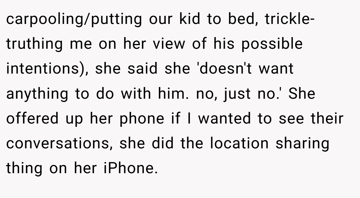 carpooling/putting our kid to bed, trickle-truthing me on her view of his possible intentions), she said she 'doesn't want anything to do with him. no, just no.' She offered up her phone if I wanted to see their conversations, she did the location sharing thing on her iPhone.