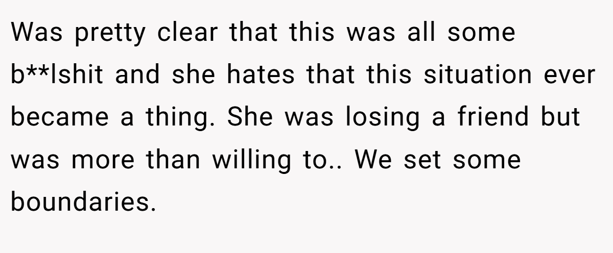 Was pretty clear that this was all some b**lshit and she hates that this situation ever became a thing. She was losing a friend but was more than willing to.. We set some boundaries.
