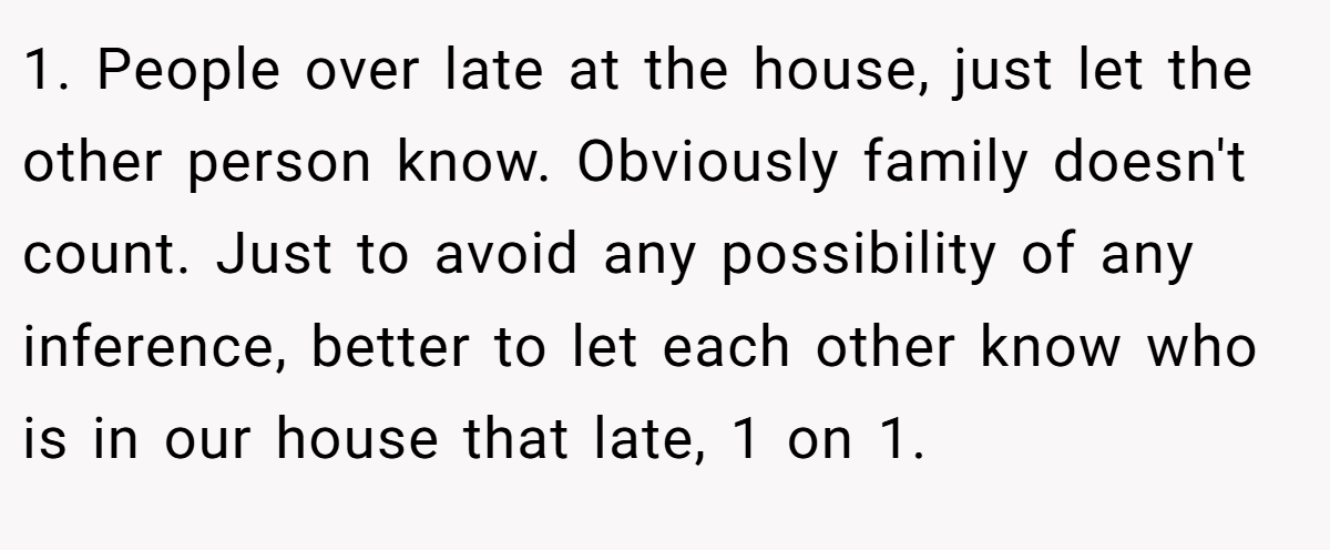 1. People over late at the house, just let the other person know. Obviously family doesn't count. Just to avoid any possibility of any inference, better to let each other know who is in our house that late, 1 on 1.