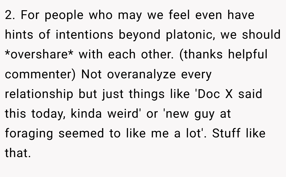 2. For people who may we feel even have hints of intentions beyond platonic, we should *overshare* with each other. (thanks helpful commenter) Not overanalyze every relationship but just things like 'Doc X said this today, kinda weird' or 'new guy at foraging seemed to like me a lot'. Stuff like that.