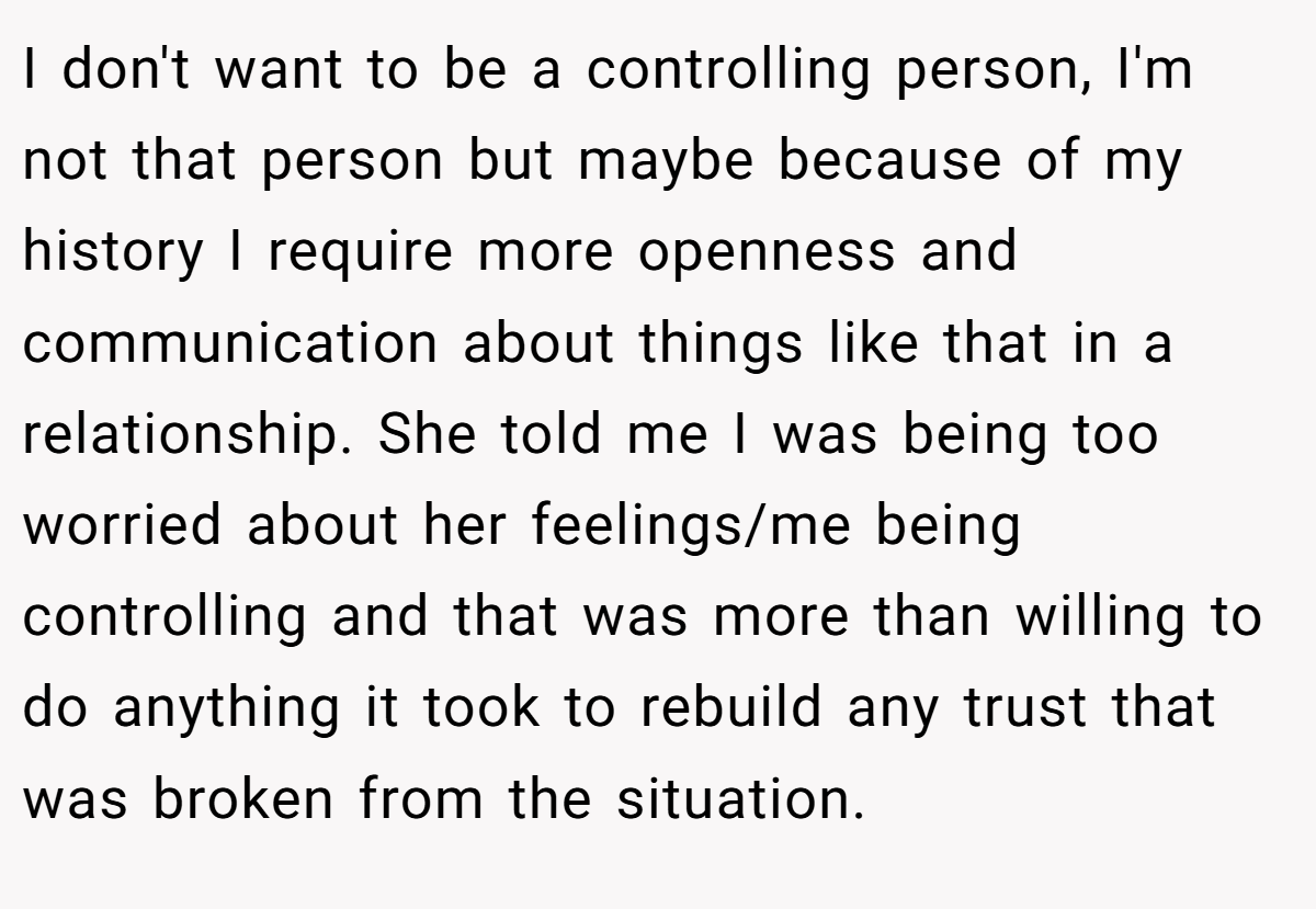 I don't want to be a controlling person, I'm not that person but maybe because of my history I require more openness and communication about things like that in a relationship. She told me I was being too worried about her feelings/me being controlling and that was more than willing to do anything it took to rebuild any trust that was broken from the situation.