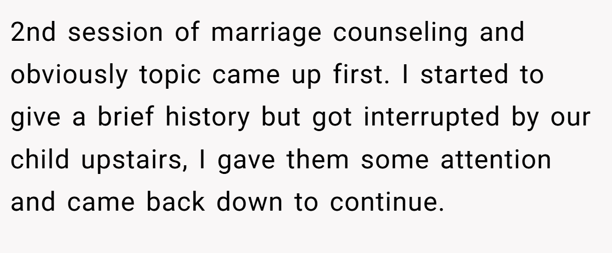 2nd session of marriage counseling and obviously topic came up first. I started to give a brief history but got interrupted by our child upstairs, I gave them some attention and came back down to continue.