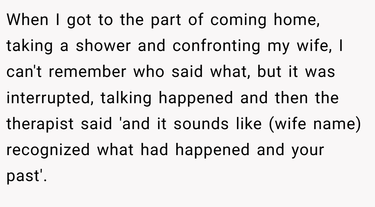 When I got to the part of coming home, taking a shower and confronting my wife, I can't remember who said what, but it was interrupted, talking happened and then the therapist said 'and it sounds like (wife name) recognized what had happened and your past'.