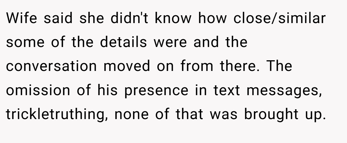 Wife said she didn't know how close/similar some of the details were and the conversation moved on from there. The omission of his presence in text messages, trickletruthing, none of that was brought up.