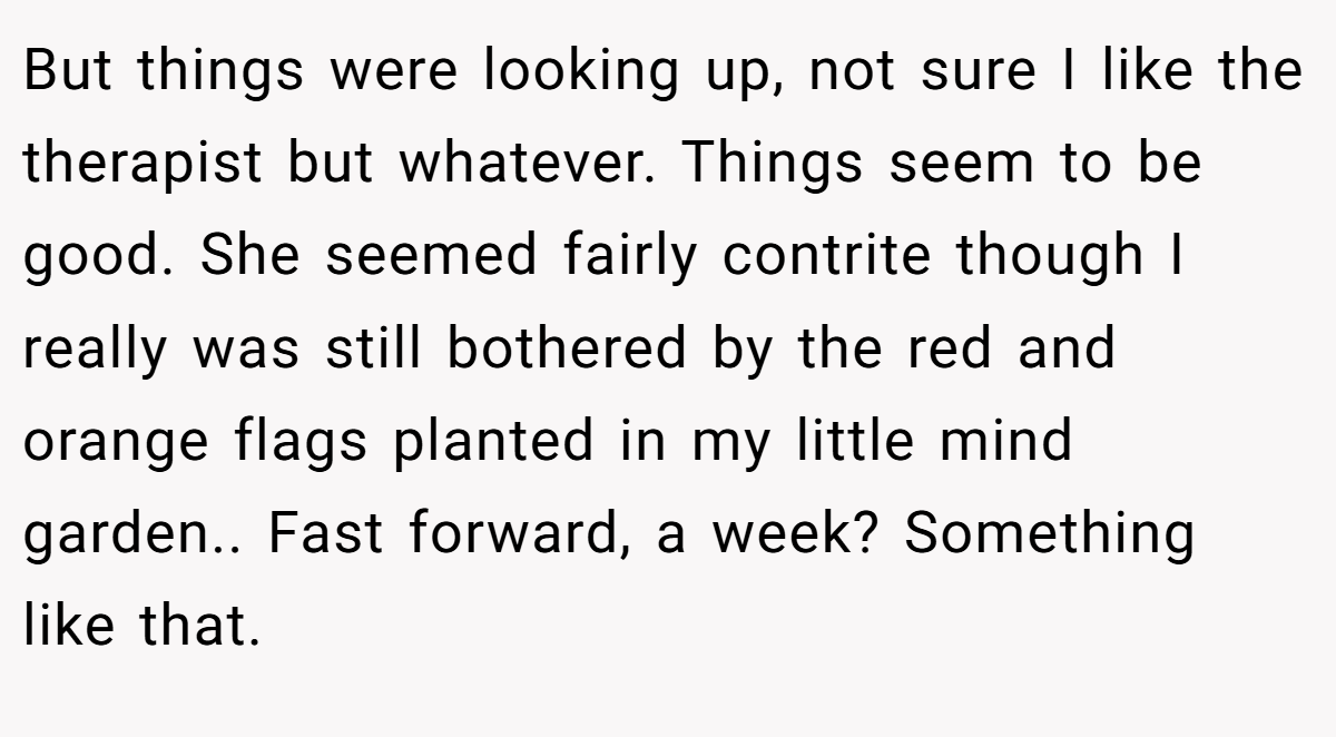 But things were looking up, not sure I like the therapist but whatever. Things seem to be good. She seemed fairly contrite though I really was still bothered by the red and orange flags planted in my little mind garden.. Fast forward, a week? Something like that.