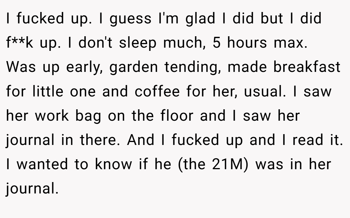 I fucked up. I guess I'm glad I did but I did f**k up. I don't sleep much, 5 hours max. Was up early, garden tending, made breakfast for little one and coffee for her, usual. I saw her work bag on the floor and I saw her journal in there. And I fucked up and I read it. I wanted to know if he (the 21M) was in her journal.