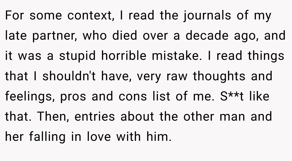 For some context, I read the journals of my late partner, who died over a decade ago, and it was a stupid horrible mistake. I read things that I shouldn't have, very raw thoughts and feelings, pros and cons list of me. S**t like that. Then, entries about the other man and her falling in love with him.