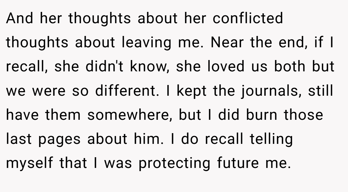 And her thoughts about her conflicted thoughts about leaving me. Near the end, if I recall, she didn't know, she loved us both but we were so different. I kept the journals, still have them somewhere, but I did burn those last pages about him. I do recall telling myself that I was protecting future me.