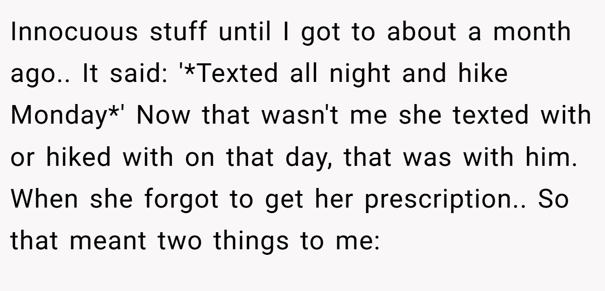 Innocuous stuff until I got to about a month ago.. It said: '*Texted all night and hike Monday*' Now that wasn't me she texted with or hiked with on that day, that was with him. When she forgot to get her prescription.. So that meant two things to me: