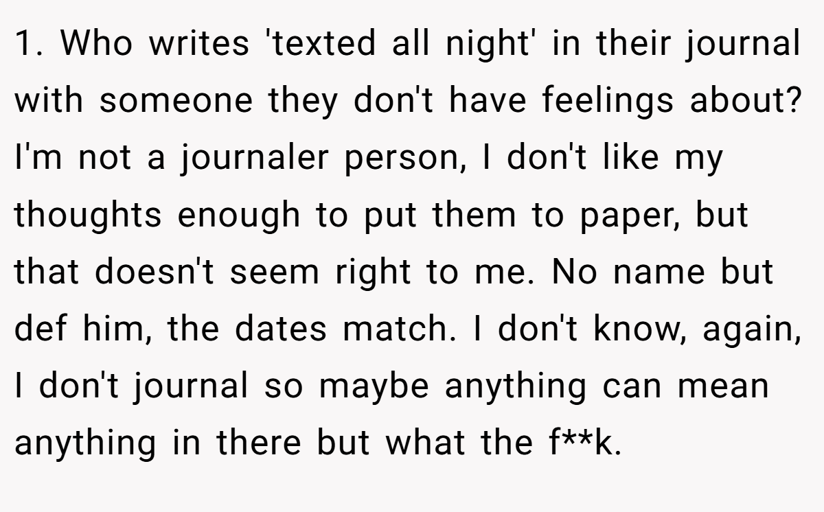 1. Who writes 'texted all night' in their journal with someone they don't have feelings about? I'm not a journaler person, I don't like my thoughts enough to put them to paper, but that doesn't seem right to me. No name but def him, the dates match. I don't know, again, I don't journal so maybe anything can mean anything in there but what the f**k.
