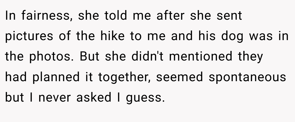In fairness, she told me after she sent pictures of the hike to me and his dog was in the photos. But she didn't mentioned they had planned it together, seemed spontaneous but I never asked I guess.