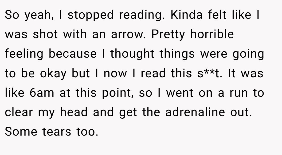 So yeah, I stopped reading. Kinda felt like I was shot with an arrow. Pretty horrible feeling because I thought things were going to be okay but I now I read this s**t. It was like 6am at this point, so I went on a run to clear my head and get the adrenaline out. Some tears too.