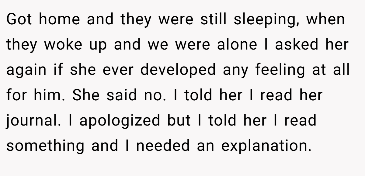 Got home and they were still sleeping, when they woke up and we were alone I asked her again if she ever developed any feeling at all for him. She said no. I told her I read her journal. I apologized but I told her I read something and I needed an explanation.