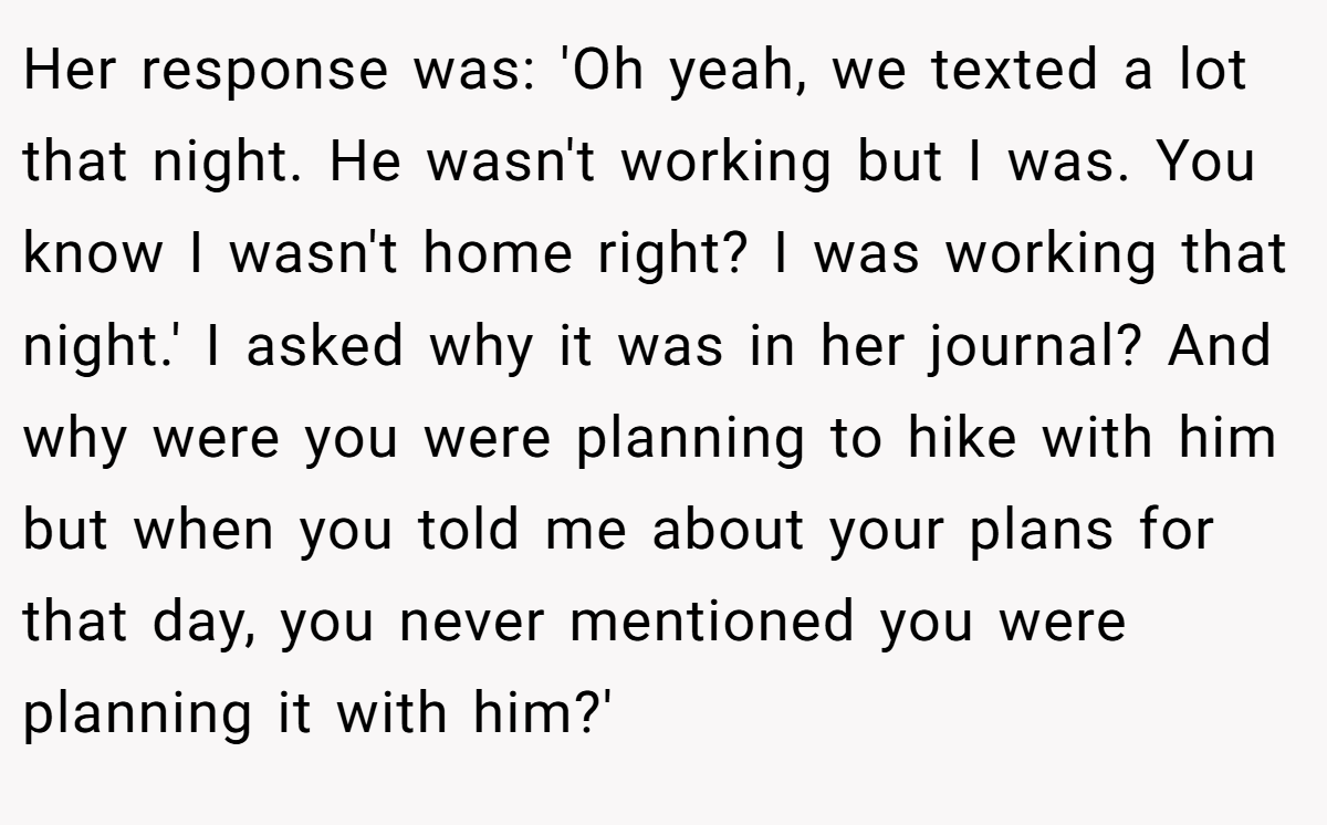 Her response was: 'Oh yeah, we texted a lot that night. He wasn't working but I was. You know I wasn't home right? I was working that night.' I asked why it was in her journal? And why were you were planning to hike with him but when you told me about your plans for that day, you never mentioned you were planning it with him?'