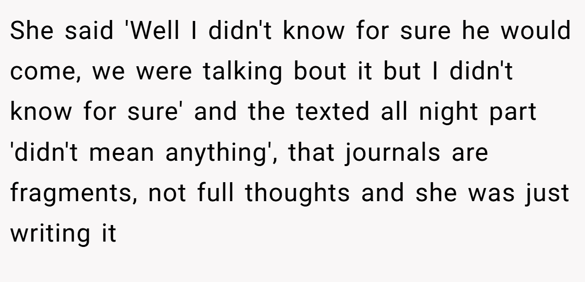 She said 'Well I didn't know for sure he would come, we were talking bout it but I didn't know for sure' and the texted all night part 'didn't mean anything', that journals are fragments, not full thoughts and she was just writing it