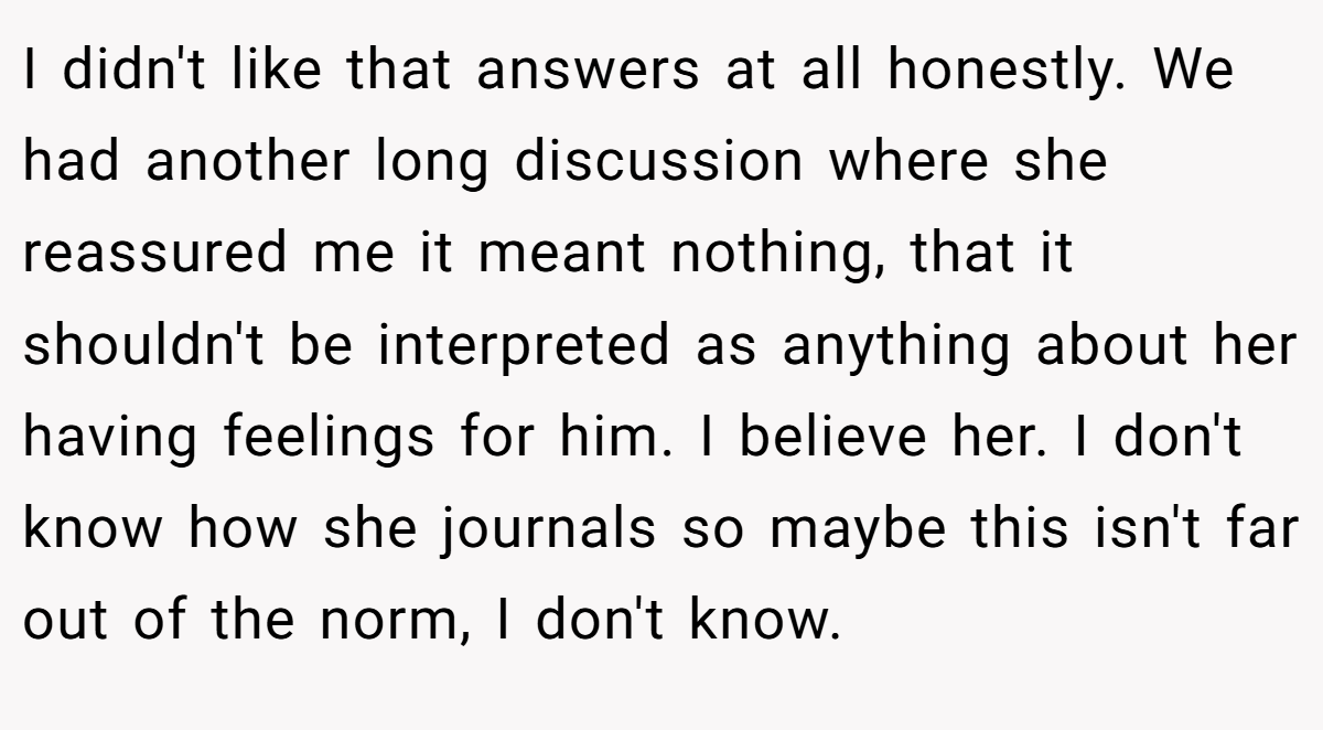 I didn't like that answers at all honestly. We had another long discussion where she reassured me it meant nothing, that it shouldn't be interpreted as anything about her having feelings for him. I believe her. I don't know how she journals so maybe this isn't far out of the norm, I don't know.