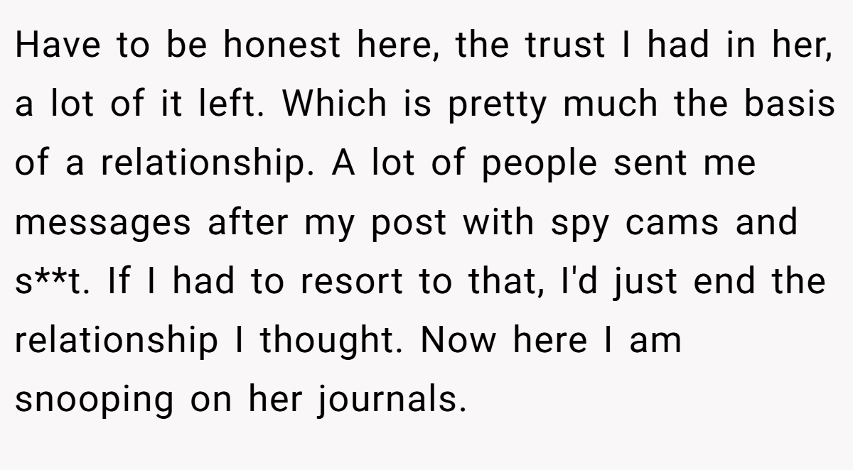 Have to be honest here, the trust I had in her, a lot of it left. Which is pretty much the basis of a relationship. A lot of people sent me messages after my post with spy cams and s**t. If I had to resort to that, I'd just end the relationship I thought. Now here I am snooping on her journals.