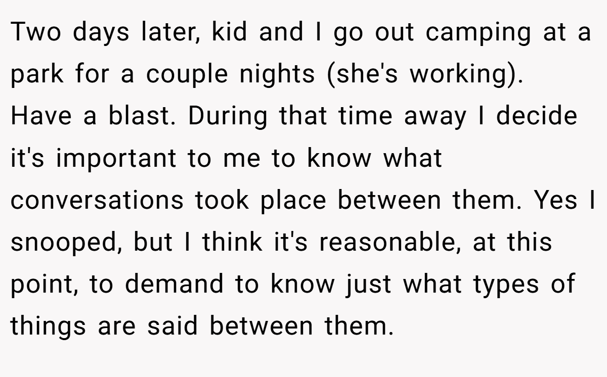 Two days later, kid and I go out camping at a park for a couple nights (she's working). Have a blast. During that time away I decide it's important to me to know what conversations took place between them. Yes I snooped, but I think it's reasonable, at this point, to demand to know just what types of things are said between them.