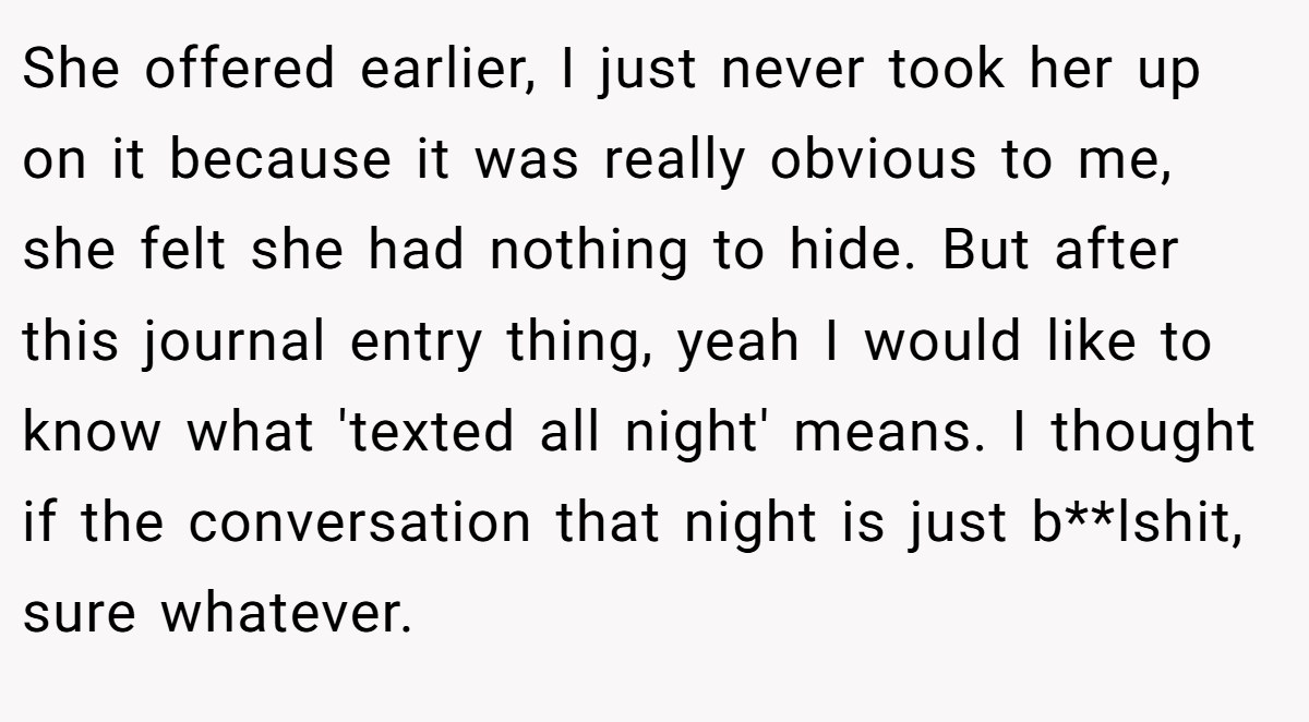 She offered earlier, I just never took her up on it because it was really obvious to me, she felt she had nothing to hide. But after this journal entry thing, yeah I would like to know what 'texted all night' means. I thought if the conversation that night is just b**lshit, sure whatever.