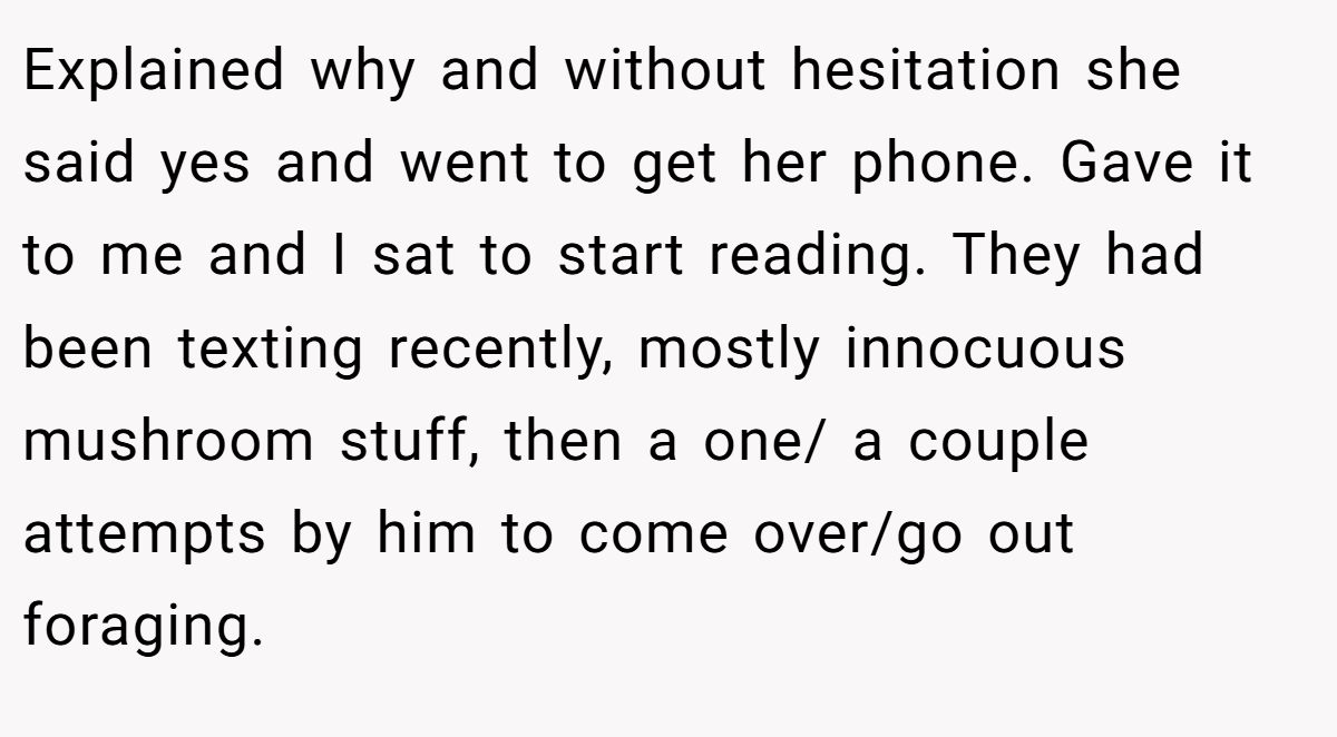 Explained why and without hesitation she said yes and went to get her phone. Gave it to me and I sat to start reading. They had been texting recently, mostly innocuous mushroom stuff, then a one/ a couple attempts by him to come over/go out foraging.
