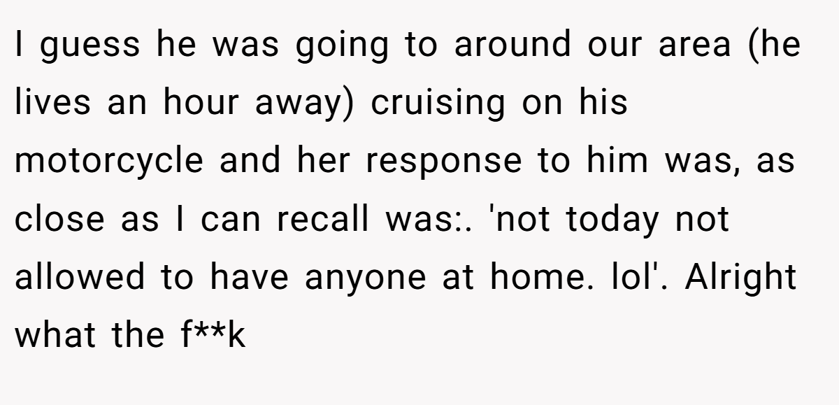 I guess he was going to around our area (he lives an hour away) cruising on his motorcycle and her response to him was, as close as I can recall was:. 'not today not allowed to have anyone at home. lol'. Alright what the f**k