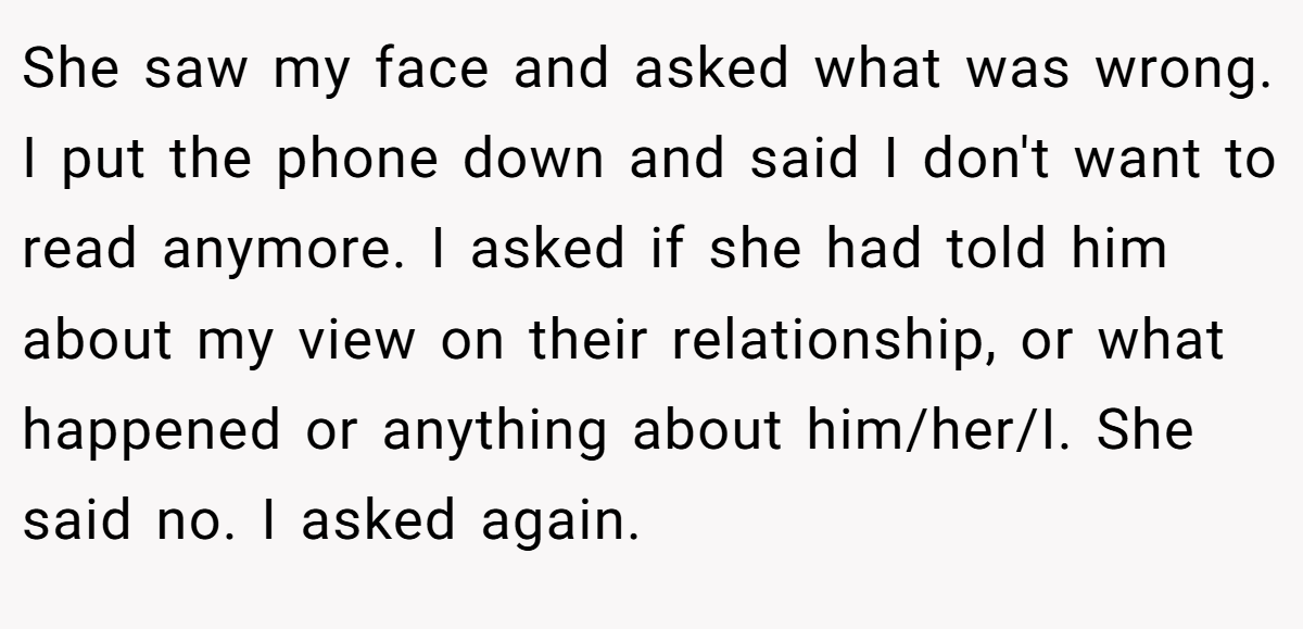 She saw my face and asked what was wrong. I put the phone down and said I don't want to read anymore. I asked if she had told him about my view on their relationship, or what happened or anything about him/her/I. She said no. I asked again.
