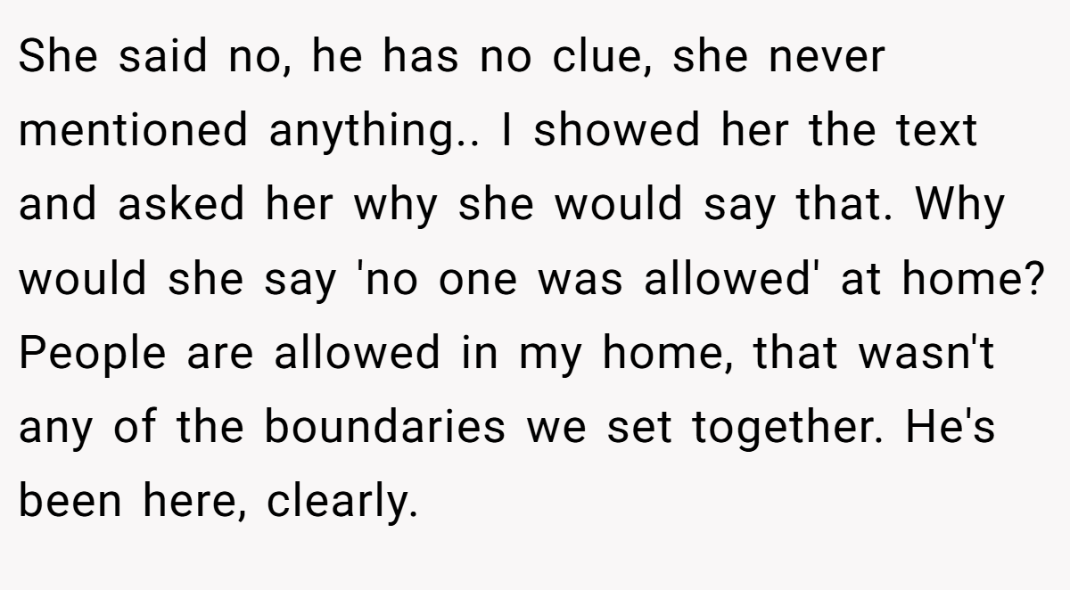 She said no, he has no clue, she never mentioned anything.. I showed her the text and asked her why she would say that. Why would she say 'no one was allowed' at home? People are allowed in my home, that wasn't any of the boundaries we set together. He's been here, clearly.