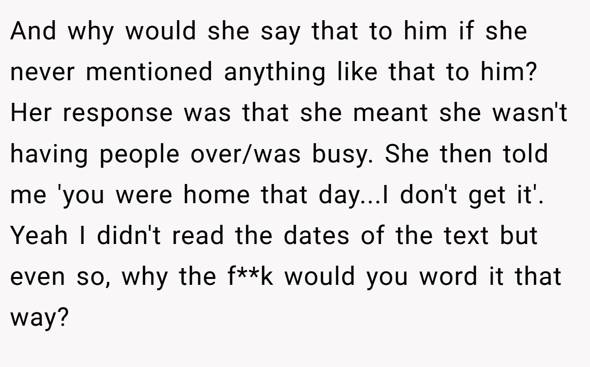 And why would she say that to him if she never mentioned anything like that to him? Her response was that she meant she wasn't having people over/was busy. She then told me 'you were home that day...I don't get it'. Yeah I didn't read the dates of the text but even so, why the f**k would you word it that way?