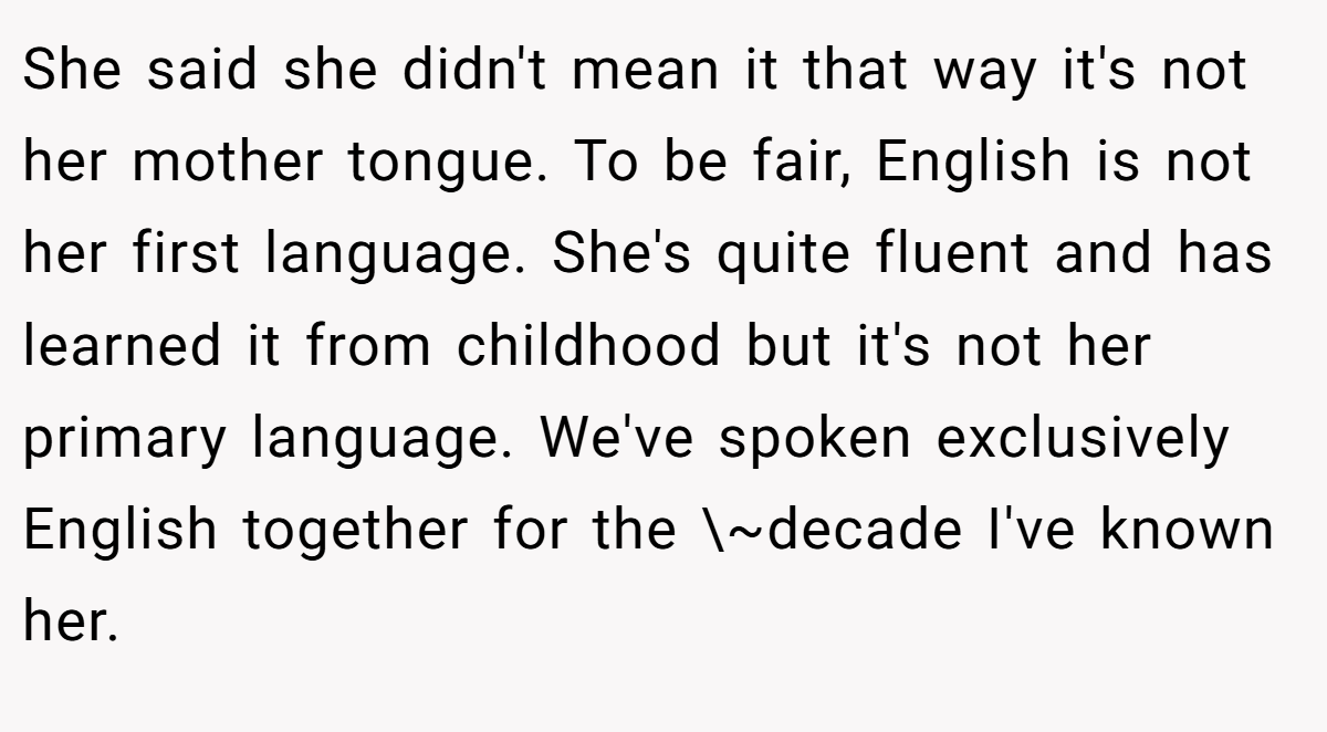 She said she didn't mean it that way it's not her mother tongue. To be fair, English is not her first language. She's quite fluent and has learned it from childhood but it's not her primary language. We've spoken exclusively English together for the \~decade I've known her.