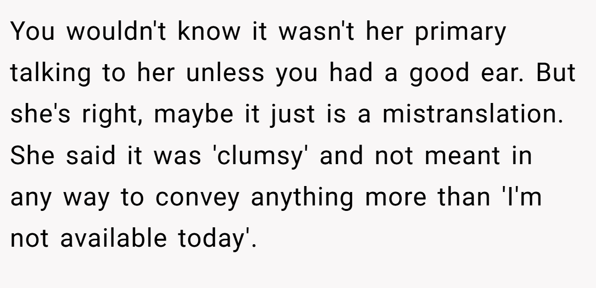 You wouldn't know it wasn't her primary talking to her unless you had a good ear. But she's right, maybe it just is a mistranslation. She said it was 'clumsy' and not meant in any way to convey anything more than 'I'm not available today'.