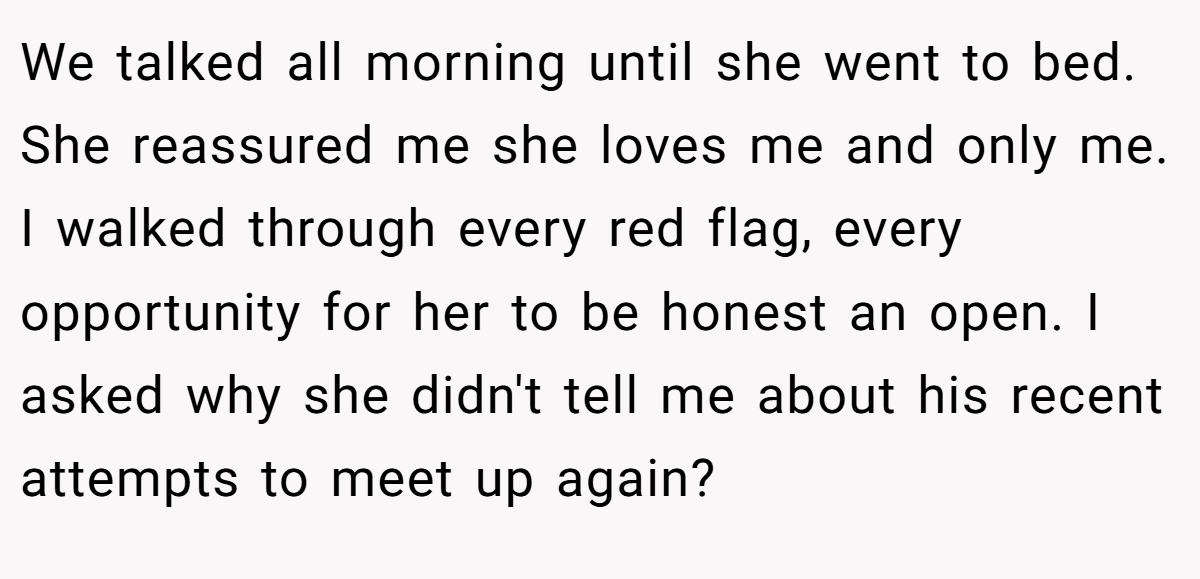We talked all morning until she went to bed. She reassured me she loves me and only me. I walked through every red flag, every opportunity for her to be honest an open. I asked why she didn't tell me about his recent attempts to meet up again?