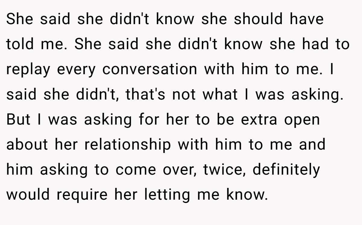 She said she didn't know she should have told me. She said she didn't know she had to replay every conversation with him to me. I said she didn't, that's not what I was asking. But I was asking for her to be extra open about her relationship with him to me and him asking to come over, twice, definitely would require her letting me know.
