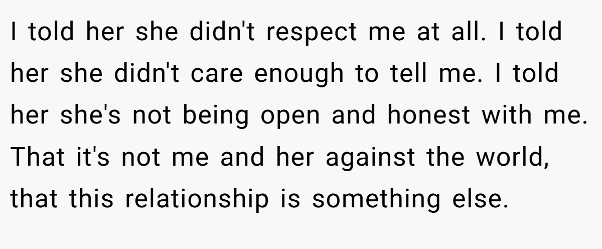 I told her she didn't respect me at all. I told her she didn't care enough to tell me. I told her she's not being open and honest with me. That it's not me and her against the world, that this relationship is something else.
